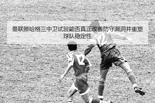 曼联滕哈格三中卫试验能否真正改善防守漏洞并重塑球队稳定性