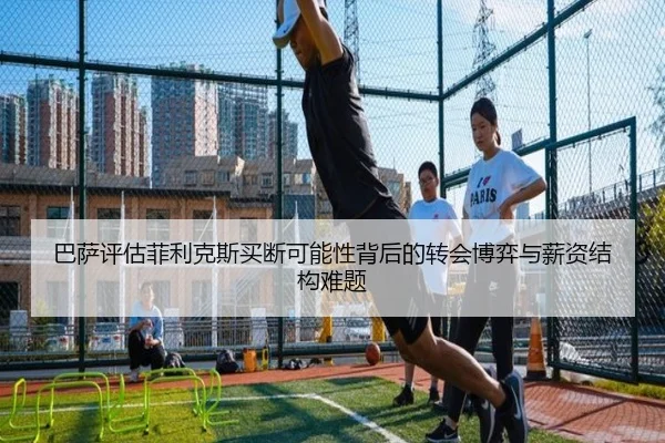 巴萨评估菲利克斯买断可能性背后的转会博弈与薪资结构难题