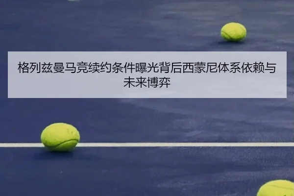 格列兹曼马竞续约条件曝光背后西蒙尼体系依赖与未来博弈
