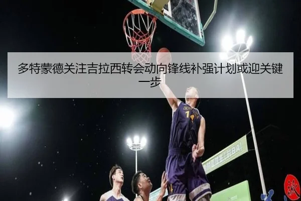 多特蒙德关注吉拉西转会动向锋线补强计划或迎关键一步