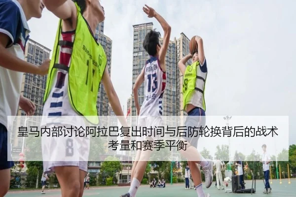 皇马内部讨论阿拉巴复出时间与后防轮换背后的战术考量和赛季平衡 - kaiyun