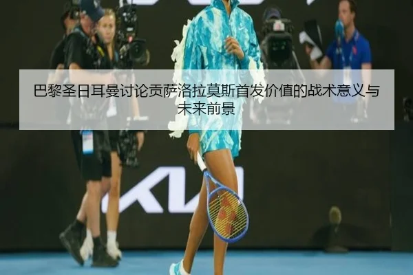 巴黎圣日耳曼讨论贡萨洛拉莫斯首发价值的战术意义与未来前景