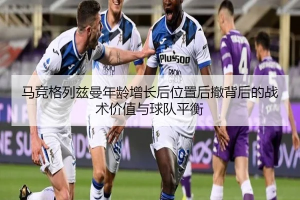 马竞格列兹曼年龄增长后位置后撤背后的战术价值与球队平衡