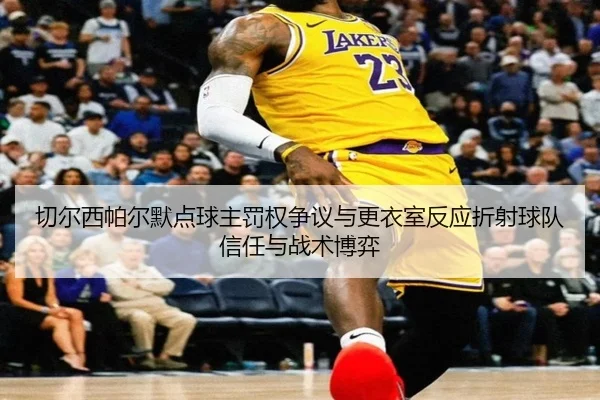 切尔西帕尔默点球主罚权争议与更衣室反应折射球队信任与战术博弈