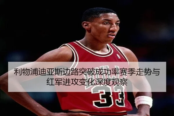 利物浦迪亚斯边路突破成功率赛季走势与红军进攻变化深度观察