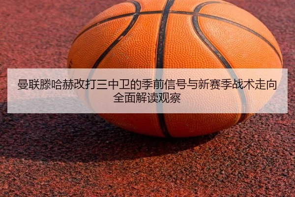 曼联滕哈赫改打三中卫的季前信号与新赛季战术走向全面解读观察