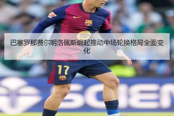 巴塞罗那费尔明洛佩斯崛起推动中场轮换格局全面变化