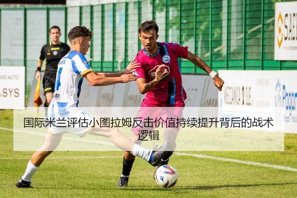 国际米兰评估小图拉姆反击价值持续提升背后的战术逻辑