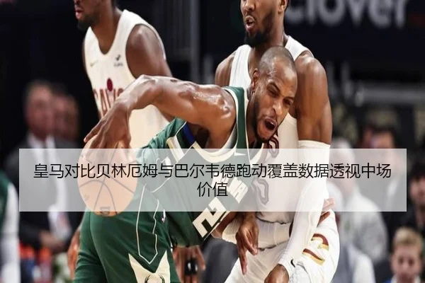 皇马对比贝林厄姆与巴尔韦德跑动覆盖数据透视中场价值