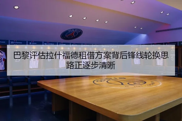 巴黎评估拉什福德租借方案背后锋线轮换思路正逐步清晰