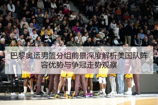 巴黎奥运男篮分组前景深度解析美国队阵容优势与争冠走势观察